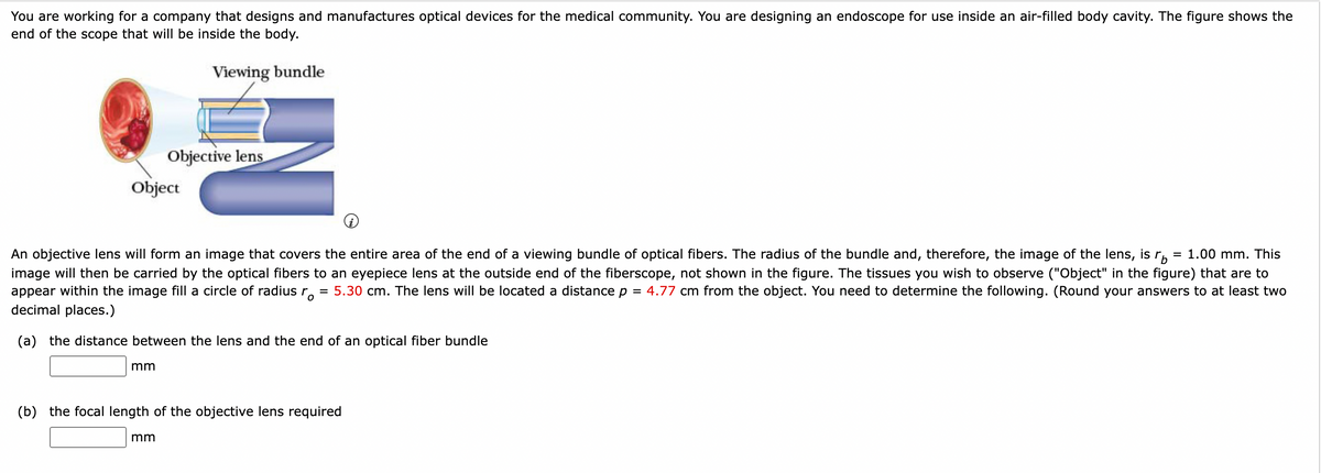 You are working for a company that designs and manufactures optical devices for the medical community. You are designing an endoscope for use inside an air-filled body cavity. The figure shows the
end of the scope that will be inside the body.
Viewing bundle
Object
Objective lens
mm
An objective lens will form an image that covers the entire area of the end of a viewing bundle of optical fibers. The radius of the bundle and, therefore, the image of the lens, is r = 1.00 mm. This
image will then be carried by the optical fibers to an eyepiece lens at the outside end of the fiberscope, not shown in the figure. The tissues you wish to observe ("Object" in the figure) that are to
appear within the image fill a circle of radius r 5.30 cm. The lens will be located a distance p = 4.77 cm from the object. You need to determine the following. (Round your answers to at least two
decimal places.)
(a) the distance between the lens and the end of an optical fiber bundle
mm
=
(b) the focal length of the objective lens required
(i)