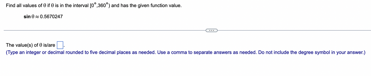 Find all values of 0 if 0 is in the interval [0°,360°) and has the given function value.
sin 0≈ 0.5670247
The value(s) of 0 is/are
(Type an integer or decimal rounded to five decimal places as needed. Use a comma to separate answers as needed. Do not include the degree symbol in your answer.)