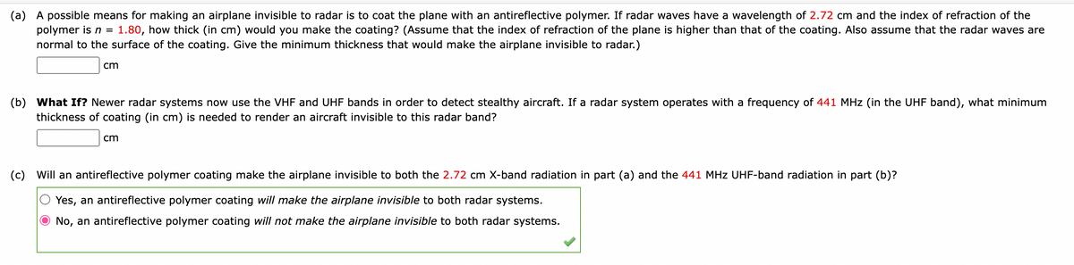 (a) A possible means for making an airplane invisible to radar is to coat the plane with an antireflective polymer. If radar waves have a wavelength of 2.72 cm and the index of refraction of the
polymer is n = 1.80, how thick (in cm) would you make the coating? (Assume that the index of refraction of the plane is higher than that of the coating. Also assume that the radar waves are
normal to the surface of the coating. Give the minimum thickness that would make the airplane invisible to radar.)
cm
(b) What If? Newer radar systems now use the VHF and UHF bands in order to detect stealthy aircraft. If a radar system operates with a frequency of 441 MHz (in the UHF band), what minimum
thickness of coating (in cm) is needed to render an aircraft invisible to this radar band?
cm
(c) Will an antireflective polymer coating make the airplane invisible to both the 2.72 cm X-band radiation in part (a) and the 441 MHz UHF-band radiation in part (b)?
Yes, an antireflective polymer coating will make the airplane invisible to both radar systems.
No, an antireflective polymer coating will not make the airplane invisible to both radar systems.