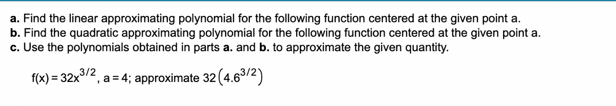 a. Find the linear approximating polynomial for the following function centered at the given point a.
b. Find the quadratic approximating polynomial for the following function centered at the given point a.
c. Use the polynomials obtained in parts a. and b. to approximate the given quantity.
3/2
f(x) = 32x³ ², a = 4; approximate 32(4.6³/2)
