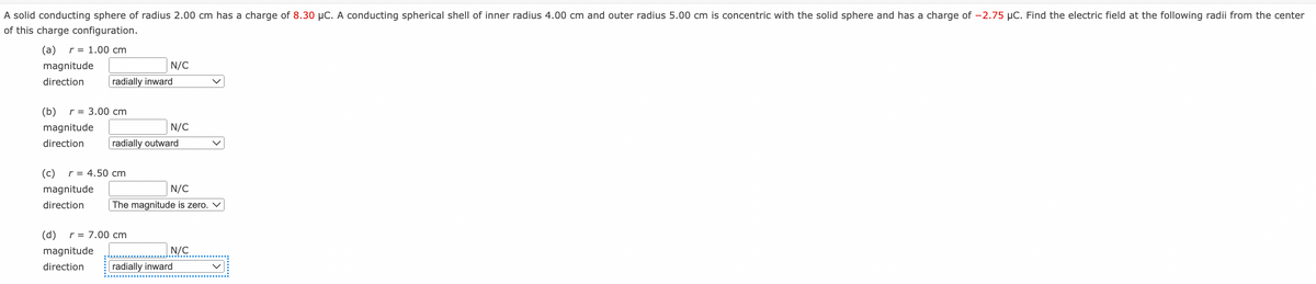 A solid conducting sphere of radius 2.00 cm has a charge of 8.30 μC. A conducting spherical shell of inner radius 4.00 cm and outer radius 5.00 cm is concentric with the solid sphere and has a charge of -2.75 μC. Find the electric field at the following radii from the center
of this charge configuration.
(a) r = 1.00 cm
magnitude
direction
radially inward
(b) r = 3.00 cm
magnitude
direction
N/C
(c) r = 4.50 cm
magnitude
direction
radially outward
N/C
(d) r = 7.00 cm
magnitude
direction
N/C
The magnitude is zero.
N/C
radially inward
v