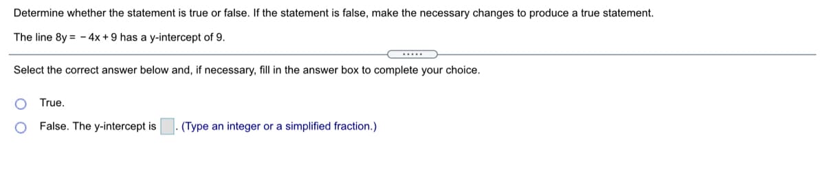 Determine whether the statement is true or false. If the statement is false, make the necessary changes to produce a true statement.
The line 8y = - 4x + 9 has a y-intercept of 9.
.....
Select the correct answer below and, if necessary, fill in the answer box to complete your choice.
True.
False. The y-intercept is
. (Type an integer or a simplified fraction.)
