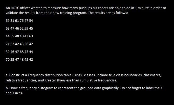 An ROTC officer wanted to measure how many pushups his cadets are able to do in 1 minute in order to
validate the results from their new training program. The results are as follows:
69 51 61 76 47 54
63 47 46 52 59 45
44 55 48 40 43 63
71 52 42 43 56 42
39 46 47 68 43 44
70 53 47 48 45 42
a. Construct a Frequency distribution table using 6 classes. Include true class boundaries, classmarks,
relative frequencies, and greater than/less than cumulative frequencies.
b. Draw a frequency histogram to represent the grouped data graphically. Do not forget to label the X
and Y axes.