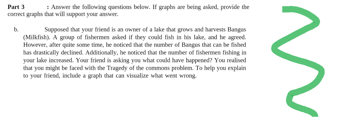 Part 3
: Answer the following questions below. If graphs are being asked, provide the
correct graphs that will support your answer.
b.
Supposed that your friend is an owner of a lake that grows and harvests Bangus
(Milkfish). A group of fishermen asked if they could fish in his lake, and he agreed.
However, after quite some time, he noticed that the number of Bangus that can be fished
has drastically declined. Additionally, he noticed that the number of fishermen fishing in
your lake increased. Your friend is asking you what could have happened? You realised
that you might be faced with the Tragedy of the commons problem. To help you explain
to your friend, include a graph that can visualize what went wrong.
W