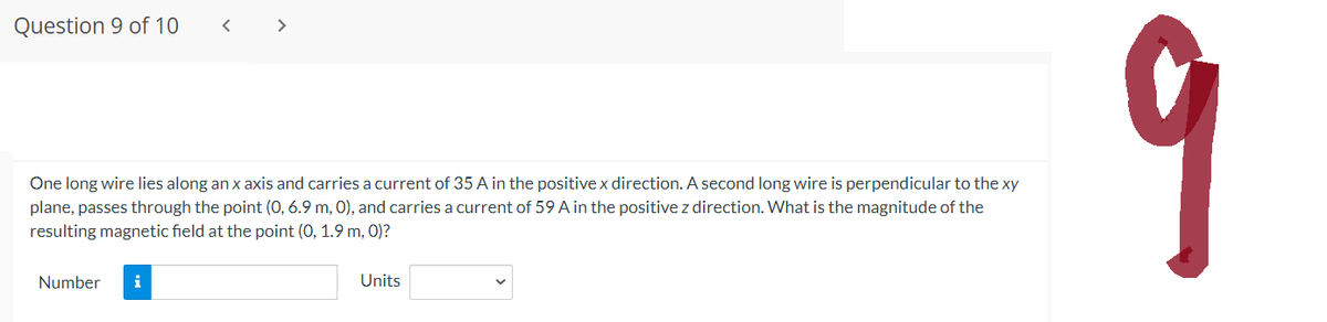 Question 9 of 10
One long wire lies along an x axis and carries a current of 35 A in the positive x direction. A second long wire is perpendicular to the xy
plane, passes through the point (0, 6.9 m, 0), and carries a current of 59 A in the positive z direction. What is the magnitude of the
resulting magnetic field at the point (0, 1.9 m, 0)?
Number i
Units
9