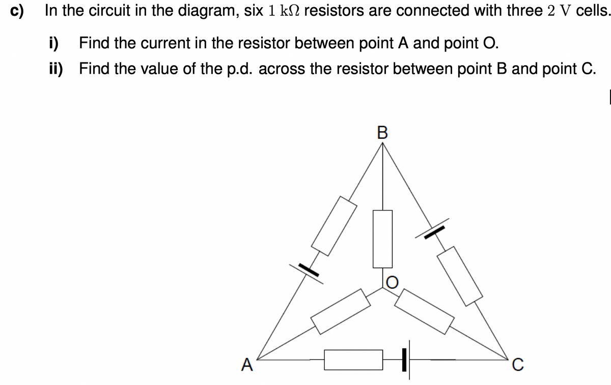 c)
In the circuit in the diagram, six 1 k2 resistors are connected with three 2 V cells.
i) Find the current in the resistor between point A and point O.
ii)
Find the value of the p.d. across the resistor between point B and point C.
A
C
