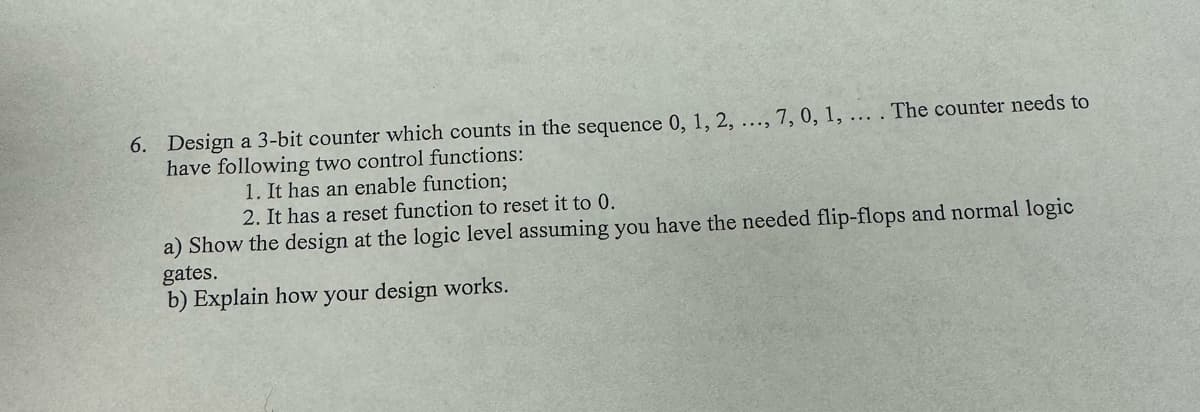 6. Design a 3-bit counter which counts in the sequence 0, 1, 2, ..., 7, 0, 1, ... . The counter needs to
have following two control functions:
1. It has an enable function;
2. It has a reset function to reset it to 0.
a) Show the design at the logic level assuming you have the needed flip-flops and normal logic
gates.
b) Explain how your design works.