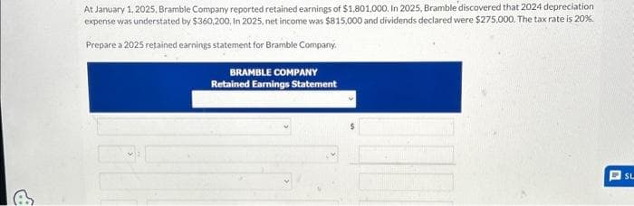 At January 1, 2025, Bramble Company reported retained earnings of $1,801,000. In 2025, Bramble' discovered that 2024 depreciation
expense was understated by $360,200. In 2025, net income was $815.000 and dividends declared were $275,000. The tax rate is 20%.
Prepare a 2025 retained earnings statement for Bramble Company.
BRAMBLE COMPANY
Retained Earnings Statement
SL