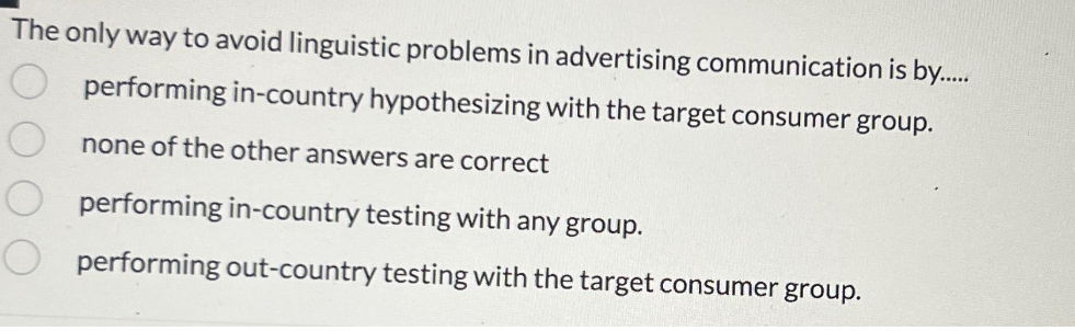 The only way to avoid linguistic problems in advertising communication is by.....
performing in-country hypothesizing with the target consumer group.
none of the other answers are correct
00
performing in-country testing with any group.
performing out-country testing with the target consumer group.