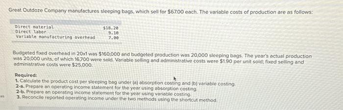 as
Great Outdoze Company manufactures sleeping bags, which sell for $67.00 each. The variable costs of production are as follows:
$18.20
9.10
7.00
Direct material
Direct labor
Variable manufacturing overhead
Budgeted fixed overhead in 20x1 was $160,000 and budgeted production was 20,000 sleeping bags. The year's actual production
was 20,000 units, of which 16,700 were sold. Variable selling and administrative costs were $1.90 per unit sold; fixed selling and
administrative costs were $25,000.
Required:
1. Calculate the product cost per sleeping bag under (a) absorption costing and (b) variable costing.
2-a. Prepare an operating income statement for the year using absorption costing.
2-b. Prepare an operating income statement for the year using variable costing.
3. Reconcile reported operating income under the two methods using the shortcut method.