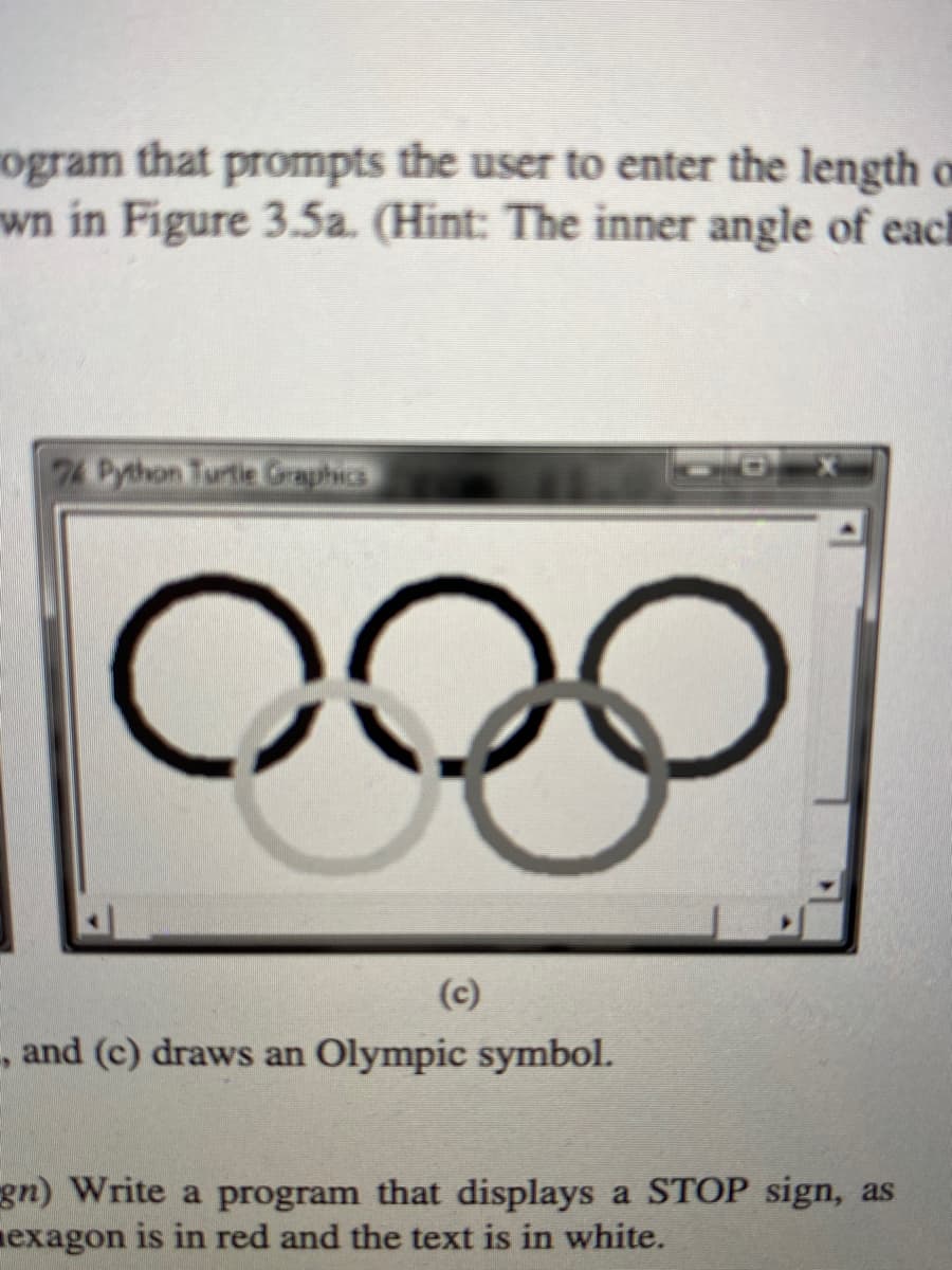 ogram that prompts the user to enter the length o
wn in Figure 3.5a. (Hint: The inner angle of each
74 Python Turtie Graphics
(c)
, and (c) draws an Olympic symbol.
gn) Write a program that displays a STOP sign, as
nexagon is in red and the text is in white.
