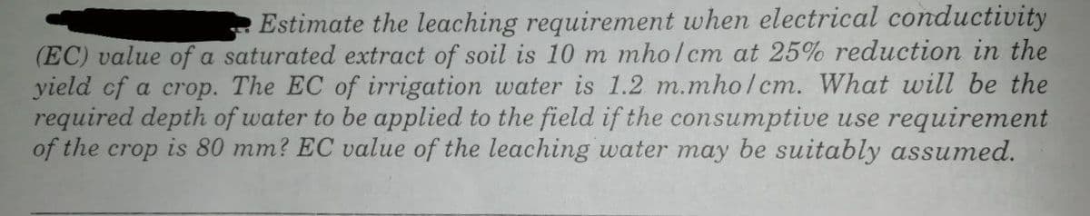 Estimate the leaching requirement when electrical conductivity
(EC) value of a saturated extract of soil is 10 m mho/cm at 25% reduction in the
yield cf a crop. The EC of irrigation water is 1.2 m.mho/cm. What will be the
required depth of water to be applied to the field if the consumptive use requirement
of the crop is 80 mm? EC value of the leaching water may be suitably assumed.
