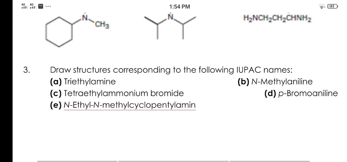 4G
4G
1:54 PM
43
...
H2NCH,CH,CHNH2
CH3
3.
Draw structures corresponding to the following IUPAC names:
(a) Triethylamine
(b) N-Methylaniline
(c) Tetraethylammonium bromide
(e) N-Ethyl-N-methylcyclopentylamin
(d) p-Bromoaniline
