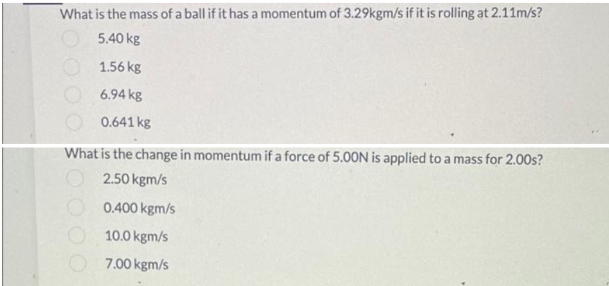 What is the mass of a ball if it has a momentum of 3.29kgm/s if it is rolling at 2.11m/s?
5.40 kg
1.56 kg
6.94 kg
0.641 kg
What is the change in momentum if a force of 5.00N is applied to a mass for 2.00s?
2.50 kgm/s
0.400 kgm/s
10.0 kgm/s
7.00 kgm/s