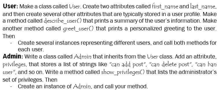 User: Make a class called User. Create two attributes called first name and last_name,
and then create several other attributes that are typically stored in a user profile. Make
a method called describe_user() that prints a summary of the user's information. Make
another method called greet_user() that prints a personalized greeting to the user.
Then
- Create several instances representing different users, and call both methods for
each user.
Admin: Write a class called Admin that inherits from the User class. Add an attribute,
privileges, that stores a list of strings like "can add post", "can delete post", "can ban
user", and so on. Write a method called show_privileges() that lists the administrator's
set of privileges. Then
Create an instance of Admin, and call your method.
