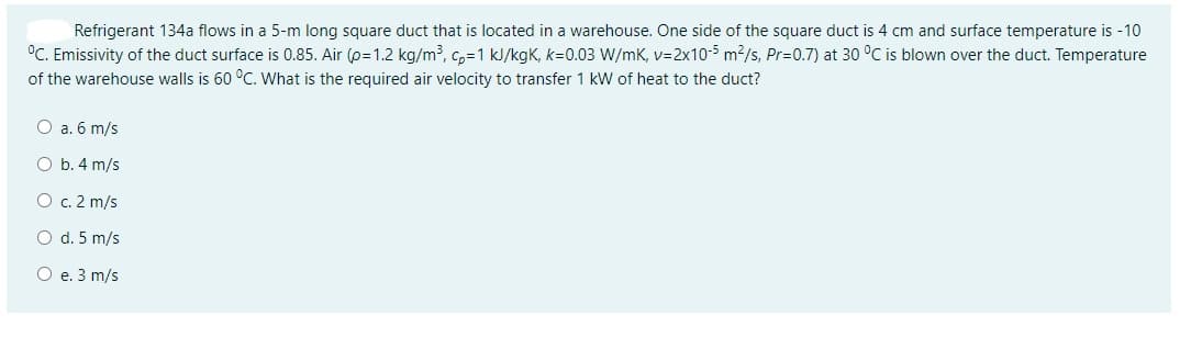 Refrigerant 134a flows in a 5-m long square duct that is located in a warehouse. One side of the square duct is 4 cm and surface temperature is -10
°C. Emissivity of the duct surface is 0.85. Air (p=1.2 kg/m³, c,=1 kJ/kgK, k=0.03 W/mK, v=2x10-5 m2/s, Pr=0.7) at 30 °C is blown over the duct. Temperature
of the warehouse walls is 60 °C. What is the required air velocity to transfer 1 kW of heat to the duct?
O a. 6 m/s
O b. 4 m/s
O c. 2 m/s
O d. 5 m/s
О е. 3 m/s
