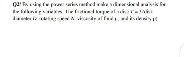 Q2/ By using the power series method make a dimensional analysis for
the following variables: The frictional torque of a disc T = f (disk
diameter D, rotating speed N, viscosity of fluid µ, and its density p).
