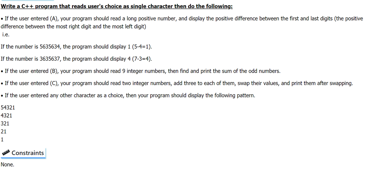 Write a C++ program that reads user's choice as single character then do the following:
• If the user entered (A), your program should read a long positive number, and display the positive difference between the first and last digits (the positive
difference between the most right digit and the most left digit)
i.e.
If the number is 5635634, the program should display 1 (5-4=1).
If the number is 3635637, the program should display 4 (7-3=4).
• If the user entered (B), your program should read 9 integer numbers, then find and print the sum of the odd numbers.
• If the user entered (C), your program should read two integer numbers, add three to each of them, swap their values, and print them after swapping.
• If the user entered any other character as a choice, then your program should display the following pattern.
54321
4321
321
21
1
Constraints
None.
