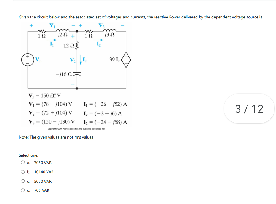 Given the circuit below and the associated set of voltages and currents, the reactive Power delivered by the dependent voltage source is
+
V3
1Ω
I₁
j252 +
12 Ω3
-j16 Ω
V« = 150 /0° V
V₁ (78j104) V
=
V₂
(72+j104) V
V3 (150j130) V
=
Select one:
O a. 7050 VAR
O b. 10140 VAR
O c. 5070 VAR
O d. 705 VAR
www
1Ω
Ix
I₁ = (-26j52) A
Ix = (-2+j6) A
I₂ =
Copyright © 2011 Pearson Education, Inc. publishing as Prentice Hall
Note: The given values are not rms values
j3 n
39 Ix
(-24j58) A
3/12
