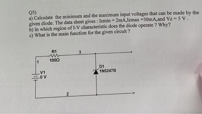Q5)
a) Calculate the minimum and the maximum input voltages that can be made by the
given diode. The data sheet gives: Izmin = 2mA,Izmax=30mA, and Vz = 5 V.
b) In which region of I-V characteristic does the diode operate ? Why?
c) What is the main function for the given circuit?
V1
=OV
R1
10052
2
D1
1N5247B