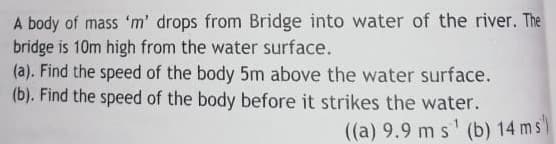 A body of mass 'm' drops from Bridge into water of the river. The
bridge is 10m high from the water surface.
(a). Find the speed of the body 5m above the water surface.
(b). Find the speed of the body before it strikes the water.
((a) 9.9 m s' (b) 14 ms"
