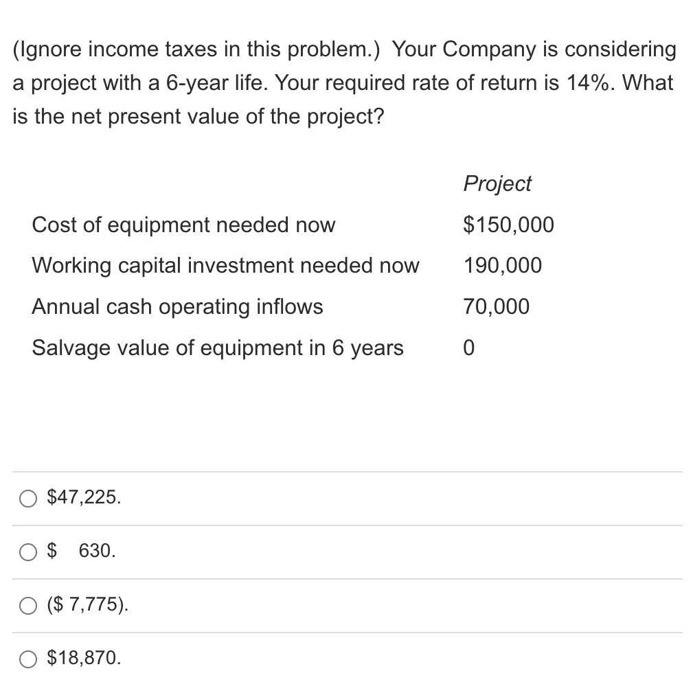 (Ignore income taxes in this problem.) Your Company is considering
a project with a 6-year life. Your required rate of return is 14%. What
is the net present value of the project?
Project
Cost of equipment needed now
$150,000
Working capital investment needed now
190,000
Annual cash operating inflows
70,000
Salvage value of equipment in 6 years
$47,225.
630.
($ 7,775).
$18,870.
