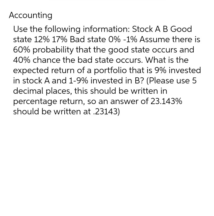 Accounting
Use the following information: Stock A B Good
state 12% 17% Bad state 0% -1% Assume there is
60% probability that the good state occurs and
40% chance the bad state occurs. What is the
expected return of a portfolio that is 9% invested
in stock A and 1-9% invested in B? (Please use 5
decimal places, this should be written in
percentage return, so an answer of 23.143%
should be written at .23143)
