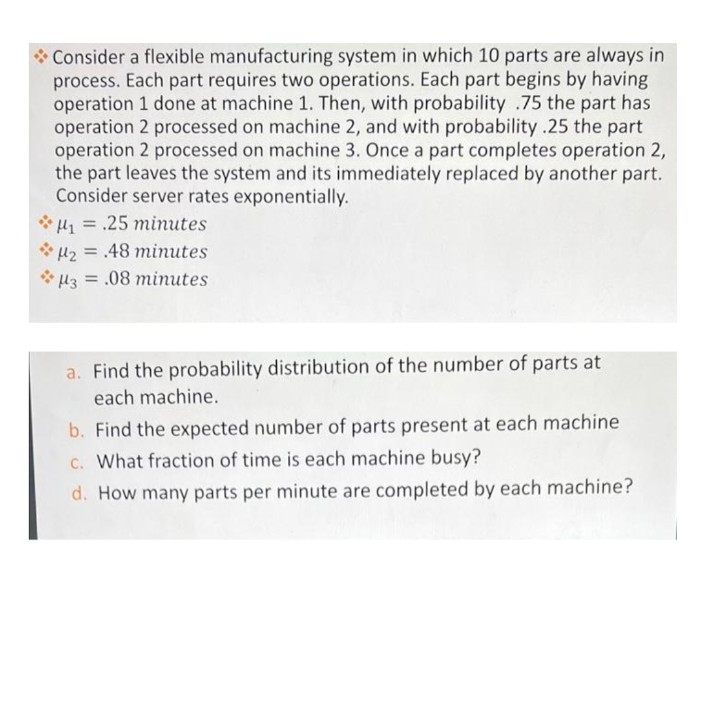 * Consider a flexible manufacturing system in which 10 parts are always in
process. Each part requires two operations. Each part begins by having
operation 1 done at machine 1. Then, with probability .75 the part has
operation 2 processed on machine 2, and with probability .25 the part
operation 2 processed on machine 3. Once a part completes operation 2,
the part leaves the system and its immediately replaced by another part.
Consider server rates exponentially.
H=.25 minutes
H2= 48 minutes
H3 =.08 minutes
a. Find the probability distribution of the number of parts at
each machine.
b. Find the expected number of parts present at each machine
C. What fraction of time is each machine busy?
d. How many parts per minute are completed by each machine?
