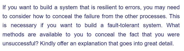 If you want to build a system that is resilient to errors, you may need
to consider how to conceal the failure from the other processes. This
is necessary if you want to build a fault-tolerant system. What
methods are available to you to conceal the fact that you were
unsuccessful? Kindly offer an explanation that goes into great detail.