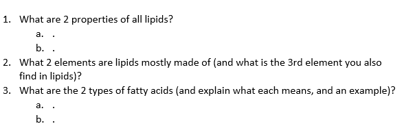 1. What are 2 properties of all lipids?
a..
b. .
2. What 2 elements are lipids mostly made of (and what is the 3rd element you also
find in lipids)?
3. What are the 2 types of fatty acids (and explain what each means, and an example)?
a. .
b.