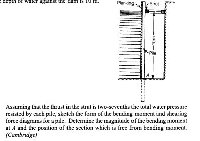 againsi
Planking
Strut
Pile
Assuming that the thrust in the strut is two-sevenths the total water pressure
resisted by each pile, sketch the form of the bending moment and shearing
force diagrams for a pile. Determine the magnitude of the bending moment
at A and the position of the section which is free from bending moment.
(Cambridge)
-10m-
