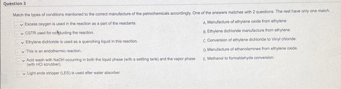 Question 3
Match the types of conditions mentioned to the correct manufacture of the petrochemicals accordingly. One of the answers matches with 2 questions. The rest have only one match.
Excess oxygen is used in the reaction as a part of the reactants.
CSTR used for colducting the reaction.
Ethylene dichloride is used as a quenching liquid in this reaction.
A Manufacture of ethylene axide from ethylene
B.Ethylene dichloride manufacture from ethylene
C. Conversion of ethylene dichloride to Vinyl chloride.
D. Manufacture of ethanolamines from ethylene oxide.
E. Methanol to formaldehyde conversion
This is an endothermic reaction.
Acid wash with NaOH occurring in both the liquid phase (with a setting tank) and the vapor phase
(with HCl scrubber).
Light ends stripper (LES) is used after water absorber