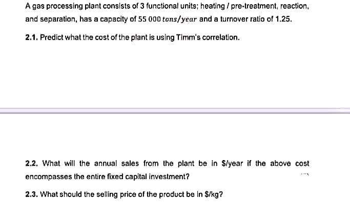 A gas processing plant consists of 3 functional units; heating/pre-treatment, reaction.
and separation, has a capacity of 55 000 tons/year and a turnover ratio of 1.25.
2.1. Predict what the cost of the plant is using Timm's correlation.
2.2. What will the annual sales from the plant be in $/year if the above cost
encompasses the entire fixed capital investment?
2.3. What should the selling price of the product be in $/kg?