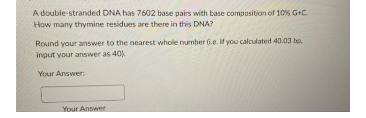 A double-stranded DNA has 7602 base pairs with base composition of 10% G+C.
How many thymine residues are there in this DNA?
Round your answer to the nearest whole number (i.e. If you calculated 40.03 bp,
input your answer as 40).
Your Answer:
Your Answer
