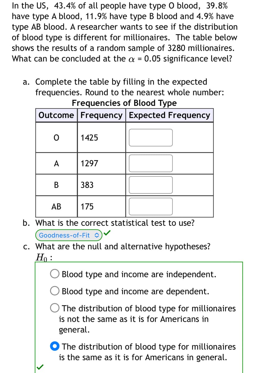In the US, 43.4% of all people have type O blood, 39.8%
have type A blood, 11.9% have type B blood and 4.9% have
type AB blood. A researcher wants to see if the distribution
of blood type is different for millionaires. The table below
shows the results of a random sample of 3280 millionaires.
What can be concluded at the a = 0.05 significance level?
a. Complete the table by filling in the expected
frequencies. Round to the nearest whole number:
Frequencies of Blood Type
Outcome Frequency Expected Frequency
0
A
B
1425
1297
383
AB
175
b. What is the correct statistical test to use?
Goodness-of-Fit
c. What are the null and alternative hypotheses?
Ho:
Blood type and income are independent.
Blood type and income are dependent.
The distribution of blood type for millionaires
is not the same as it is for Americans in
general.
The distribution of blood type for millionaires
is the same as it is for Americans in general.