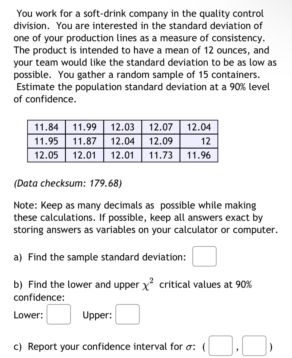 You work for a soft-drink company in the quality control
division. You are interested in the standard deviation of
one of your production lines as a measure of consistency.
The product is intended to have a mean of 12 ounces, and
your team would like the standard deviation to be as low as
possible. You gather a random sample of 15 containers.
Estimate the population standard deviation at a 90% level
of confidence.
11.84 11.99 12.03 12.07
12.04
12
11.95 11.87 12.04 12.09
12.05 12.01 12.01 11.73 11.96
(Data checksum: 179.68)
Note: Keep as many decimals as possible while making
these calculations. If possible, keep all answers exact by
storing answers as variables on your calculator or computer.
a) Find the sample standard deviation:
b) Find the lower and upper x² critical values at 90%
confidence:
Lower:
Upper:
c) Report your confidence interval for σ: (