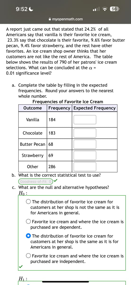 9:52
myopenmath.com
A report just came out that stated that 24.2% of all
Americans say that vanilla is their favorite ice cream,
23.3% say that chocolate is their favorite, 9.6% favor butter
pecan, 9.4% favor strawberry, and the rest have other
favorites. An ice cream shop owner thinks that her
customers are not like the rest of America. The table
below shows the results of 790 of her patrons' ice cream
selections. What can be concluded at the a =
0.01 significance level?
a. Complete the table by filling in the expected
frequencies. Round your answers to the nearest
whole number.
Frequencies of Favorite Ice Cream
Outcome Frequency Expected Frequency
Vanilla 184
Chocolate 183
56
Butter Pecan 68
Strawberry 69
Other
286
b. What is the correct statistical test to use?
Goodness-of-Fit ✓
c. What are the null and alternative hypotheses?
Ho:
H₁:
The distribution of favorite ice cream for
customers at her sh is not the same as it is
for Americans in general.
O Favorite ice cream and where the ice cream is
purchased are dependent.
The distribution of favorite ice cream for
customers at her shop is the same as it is for
Americans in general.
Favorite ice cream and where the ice cream is
purchased are independent.