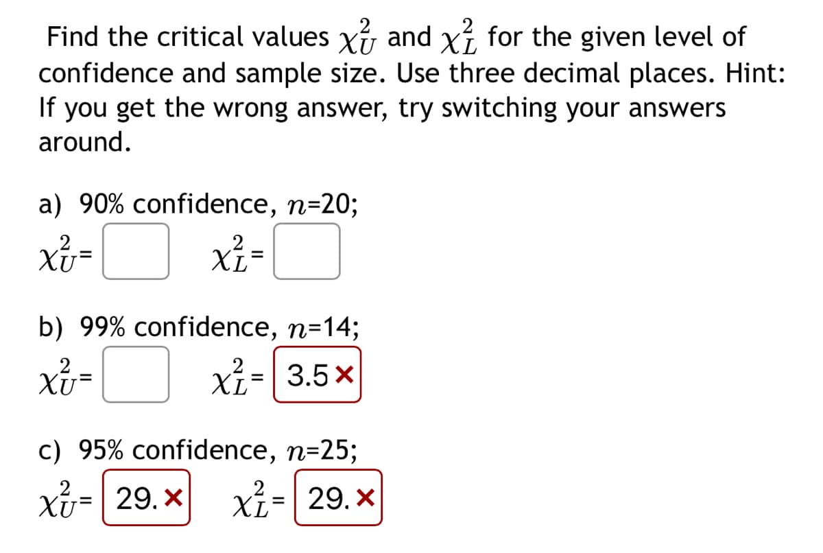 Find the critical values x and x for the given level of
confidence and sample size. Use three decimal places. Hint:
If you get the wrong answer, try switching your answers
around.
a) 90% confidence, n=20;
XU=
XL=
b) 99% confidence, n=14;
2
Xv=
XL
xỉ=|3.5x
c) 95% confidence, n=25;
2
x= 29.x x² = 29.x