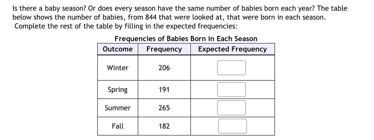 Is there a baby season? Or does every season have the same number of babies born each year? The table
below shows the number of babies, from 844 that were looked at, that were born in each season.
Complete the rest of the table by filling in the expected frequencies:
Frequencies of Babies Born in Each Season
Frequency Expected Frequency
Outcome
Winter
Spring
Summer
Fall
206
191
265
182