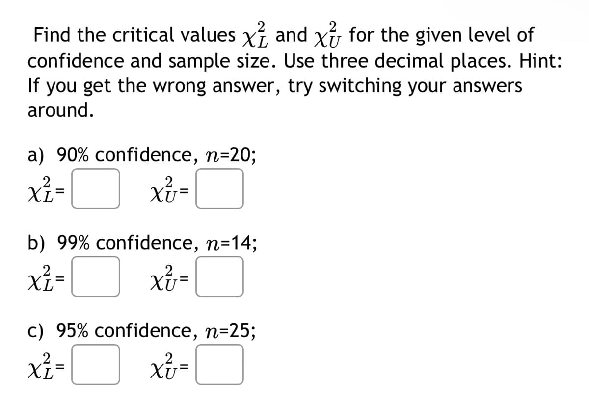 Find the critical values x and x for the given level of
confidence and sample size. Use three decimal places. Hint:
If you get the wrong answer, try switching your answers
around.
a) 90% confidence, n=20;
x²=
XL
XU=
b) 99% confidence, n=14;
xz=
xv=
c) 95% confidence, n=25;
x² =
XL
2
XU=
