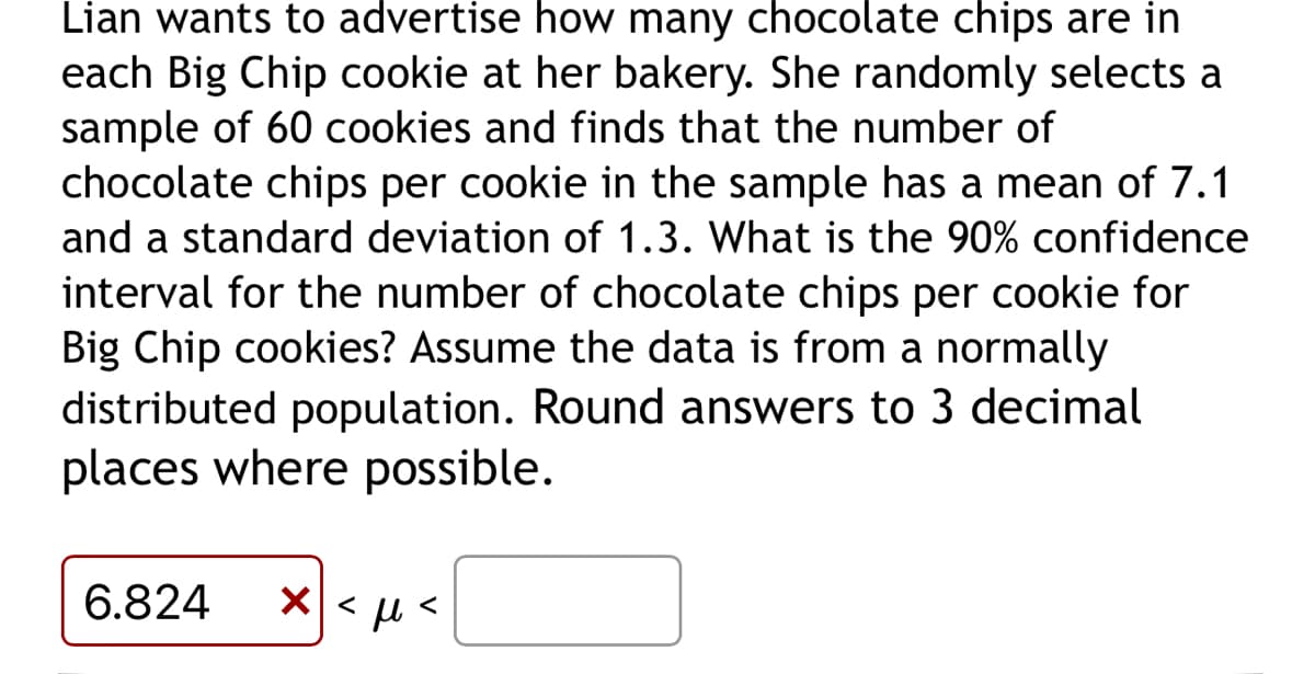Lian wants to advertise how many chocolate chips are in
each Big Chip cookie at her bakery. She randomly selects a
sample of 60 cookies and finds that the number of
chocolate chips per cookie in the sample has a mean of 7.1
and a standard deviation of 1.3. What is the 90% confidence
interval for the number of chocolate chips per cookie for
Big Chip cookies? Assume the data is from a normally
distributed population. Round answers to 3 decimal
places where possible.
6.824 x < μ<