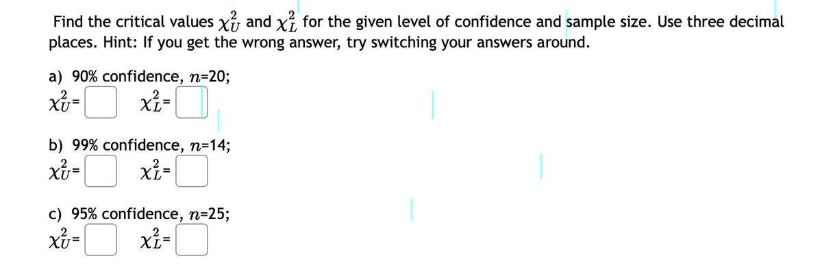 2
Find the critical values x and x² for the given level of confidence and sample size. Use three decimal
places. Hint: If you get the wrong answer, try switching your answers around.
a) 90% confidence, n=20;
2
x² = x²=
b) 99% confidence, n=14;
Xv=
x² =
c) 95% confidence, n=25;
xv=
x²z=