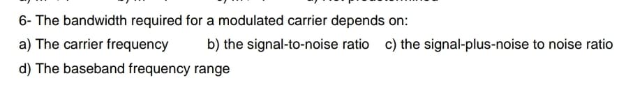 6- The bandwidth required for a modulated carrier depends on:
a) The carrier frequency
b) the signal-to-noise ratio c) the signal-plus-noise to noise ratio
d) The baseband frequency range
