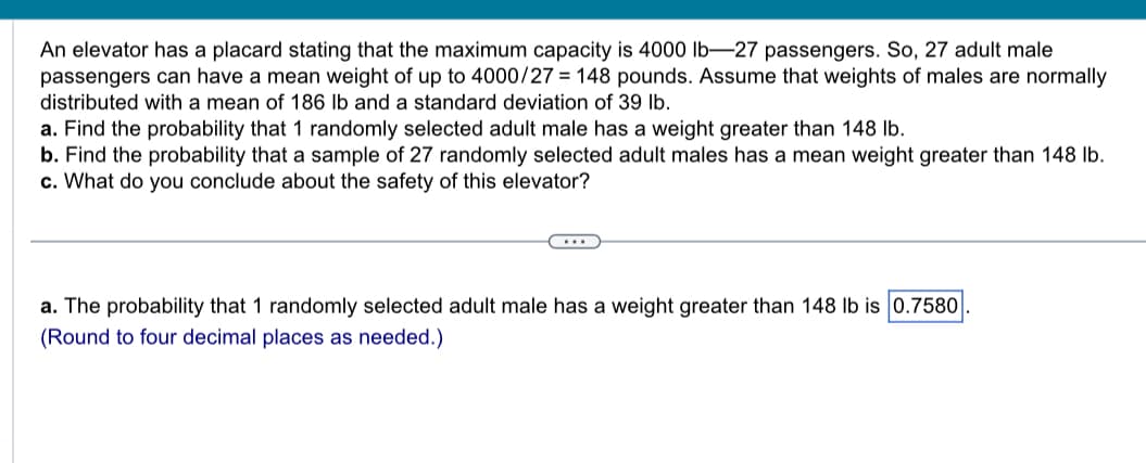 An elevator has a placard stating that the maximum capacity is 4000 lb-27 passengers. So, 27 adult male
passengers can have a mean weight of up to 4000/27 = 148 pounds. Assume that weights of males are normally
distributed with a mean of 186 lb and a standard deviation of 39 lb.
a. Find the probability that 1 randomly selected adult male has a weight greater than 148 lb.
b. Find the probability that a sample of 27 randomly selected adult males has a mean weight greater than 148 lb.
c. What do you conclude about the safety of this elevator?
a. The probability that 1 randomly selected adult male has a weight greater than 148 lb is 0.7580
(Round to four decimal places as needed.)