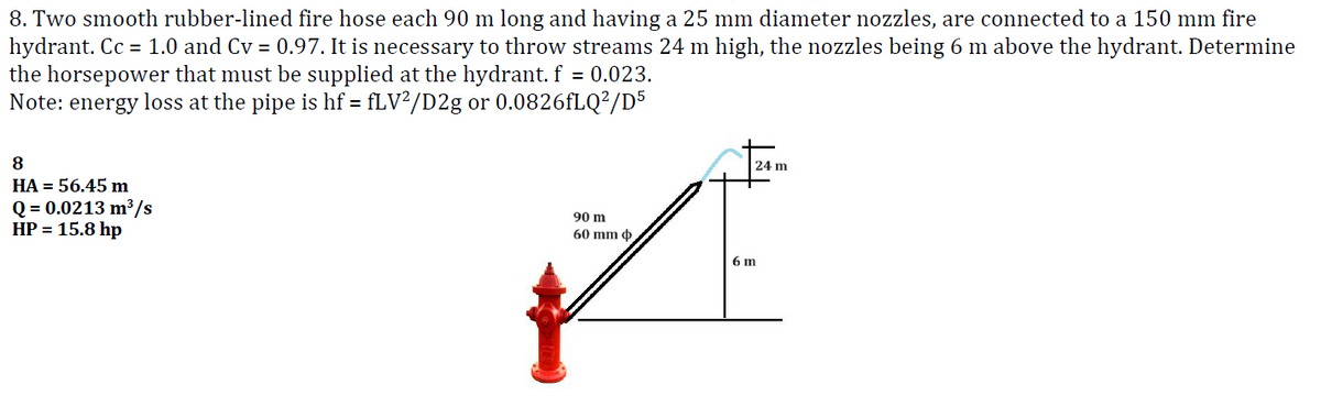 8. Two smooth rubber-lined fire hose each 90 m long and having a 25 mm diameter nozzles, are connected to a 150 mm fire
hydrant. Cc = 1.0 and Cv = 0.97. It is necessary to throw streams 24 m high, the nozzles being 6 m above the hydrant. Determine
the horsepower that must be supplied at the hydrant. f = 0.023.
Note: energy loss at the pipe is hf = fLV²/D2g or 0.0826fLQ²/D5
8
HA = 56.45 m
Q = 0.0213 m³/s
HP = 15.8 hp
90 m
60 mm ,
24 m
6 m