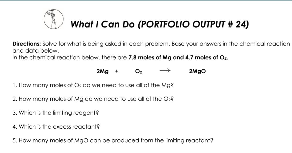 What I Can Do (PORTFOLIO OUTPUT # 24)
Directions: Solve for what is being asked in each problem. Base your answers in the chemical reaction
and data below.
In the chemical reaction below, there are 7.8 moles of Mg and 4.7 moles of O2.
2Mg
O2
>
2MGO
1. How many moles of O2 do we need to use all of the Mg?
2. How many moles of Mg do we need to use all of the O2?
3. Which is the limiting reagent?
4. Which is the excess reactant?
5. How many moles of MgO can be produced from the limiting reactant?
