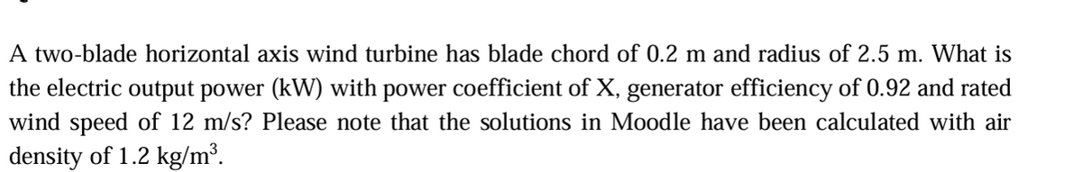 A two-blade horizontal axis wind turbine has blade chord of 0.2 m and radius of 2.5 m. What is
the electric output power (kW) with power coefficient of X, generator efficiency of 0.92 and rated
wind speed of 12 m/s? Please note that the solutions in Moodle have been calculated with air
density of 1.2 kg/m³.