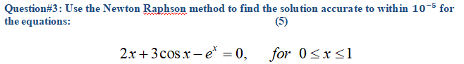 Question#3: Use the Newton Raphson method to find the solution accurate to within 10-5 for
the equations:
(5)
2.x + 3 cos x – e = 0,
for 0<x<1
