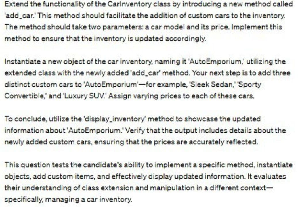 Extend the functionality of the Carinventory class by introducing a new method called
'add_car. This method should facilitate the addition of custom cars to the inventory.
The method should take two parameters: a car model and its price. Implement this
method to ensure that the inventory is updated accordingly.
Instantiate a new object of the car inventory, naming it 'Auto Emporium,' utilizing the
extended class with the newly added 'add_car' method. Your next step is to add three
distinct custom cars to 'AutoEmporium'-for example, "Sleek Sedan,' 'Sporty
Convertible,' and 'Luxury SUV: Assign varying prices to each of these cars.
To conclude, utilize the 'display_inventory method to showcase the updated
information about 'AutoEmporium." Verify that the output includes details about the
newly added custom cars, ensuring that the prices are accurately reflected.
This question tests the candidate's ability to implement a specific method, instantiate
objects, add custom items, and effectively display updated information. It evaluates
their understanding of class extension and manipulation in a different context-
specifically, managing a car inventory.