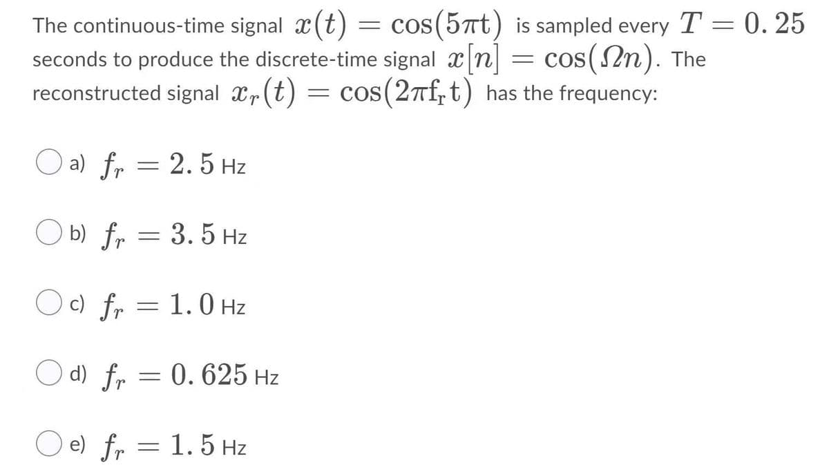 The continuous-time signal x(t) = cos(57t) is sampled every T = 0. 25
seconds to produce the discrete-time signal x n
reconstructed signal xr(t) = cos(27f,t) has the frequency:
= COS
] = cos(Nn). The
O a) fr = 2. 5 Hz
O b) fr = 3. 5 Hz
O c) fr = 1.0 Hz
O d) fr = 0. 625 Hz
e) fr =
1.5 Hz
